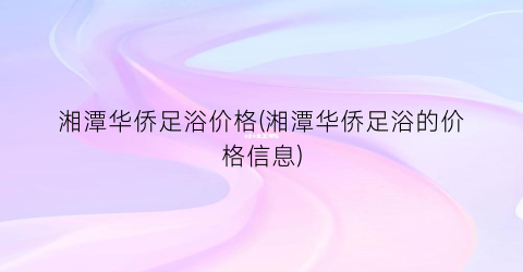 湘潭华侨足浴价格(湘潭华侨足浴的价格信息)