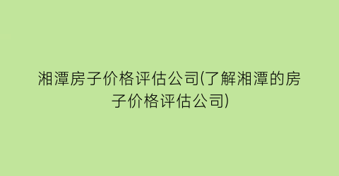 湘潭房子价格评估公司(了解湘潭的房子价格评估公司)