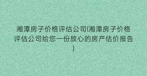 湘潭房子价格评估公司(湘潭房子价格评估公司给您一份放心的房产估价报告)