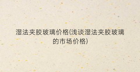 湿法夹胶玻璃价格(浅谈湿法夹胶玻璃的市场价格)