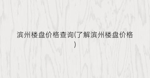 滨州楼盘价格查询(了解滨州楼盘价格)