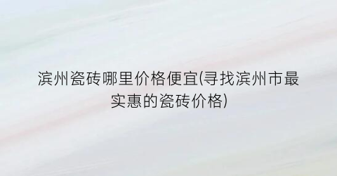 滨州瓷砖哪里价格便宜(寻找滨州市最实惠的瓷砖价格)
