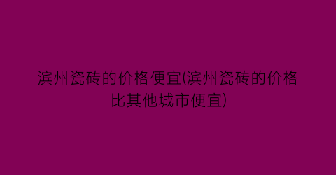 滨州瓷砖的价格便宜(滨州瓷砖的价格比其他城市便宜)
