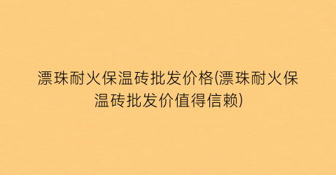 漂珠耐火保温砖批发价格(漂珠耐火保温砖批发价值得信赖)