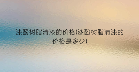 漆酚树脂清漆的价格(漆酚树脂清漆的价格是多少)