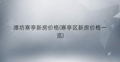 潍坊寒亭新房价格(寒亭区新房价格一览)