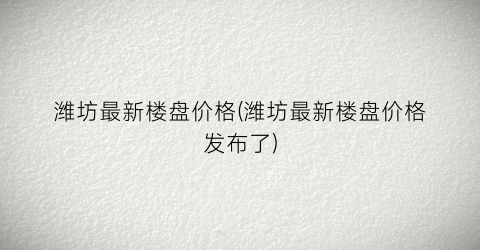 “潍坊最新楼盘价格(潍坊最新楼盘价格发布了)