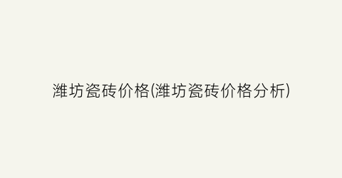 潍坊瓷砖价格(潍坊瓷砖价格分析)