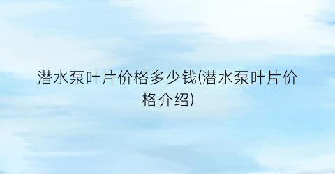 潜水泵叶片价格多少钱(潜水泵叶片价格介绍)