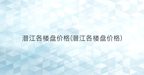 潜江各楼盘价格(潜江各楼盘价格)