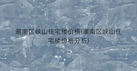 潮南区峡山住宅楼价格(潮南区峡山住宅楼价格分析)
