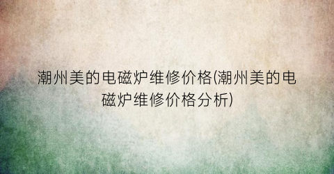 潮州美的电磁炉维修价格(潮州美的电磁炉维修价格分析)