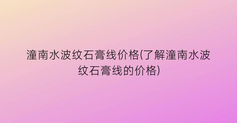 “潼南水波纹石膏线价格(了解潼南水波纹石膏线的价格)