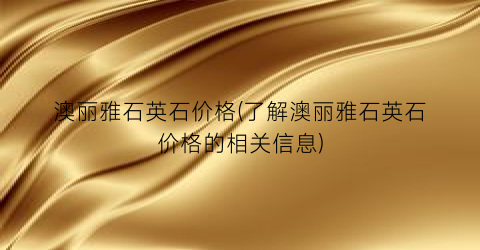 澳丽雅石英石价格(了解澳丽雅石英石价格的相关信息)