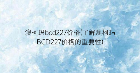 “澳柯玛bcd227价格(了解澳柯玛BCD227价格的重要性)