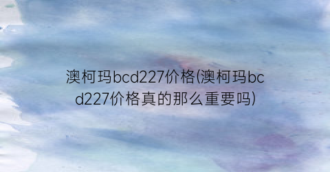 澳柯玛bcd227价格(澳柯玛bcd227价格真的那么重要吗)