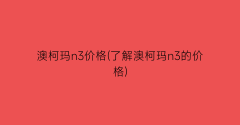 澳柯玛n3价格(了解澳柯玛n3的价格)