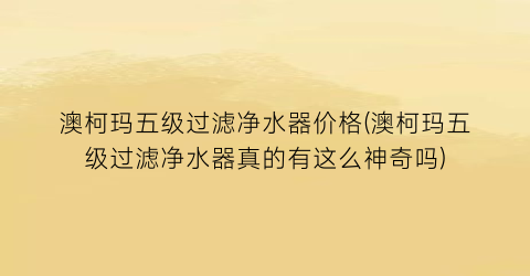 澳柯玛五级过滤净水器价格(澳柯玛五级过滤净水器真的有这么神奇吗)