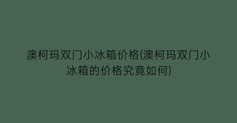 “澳柯玛双门小冰箱价格(澳柯玛双门小冰箱的价格究竟如何)