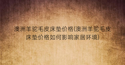 澳洲羊驼毛皮床垫价格(澳洲羊驼毛皮床垫价格如何影响家居环境)