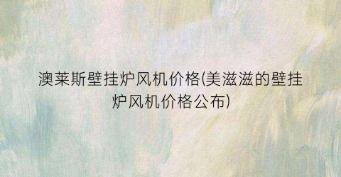 澳莱斯壁挂炉风机价格(美滋滋的壁挂炉风机价格公布)