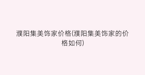 濮阳集美饰家价格(濮阳集美饰家的价格如何)