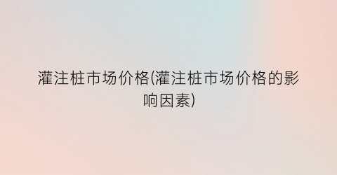 灌注桩市场价格(灌注桩市场价格的影响因素)