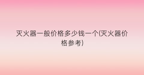 “灭火器一般价格多少钱一个(灭火器价格参考)