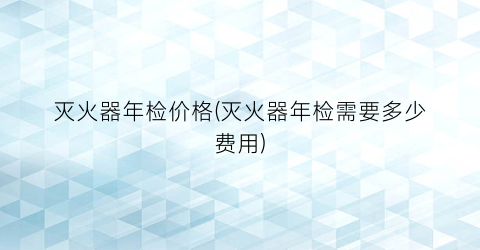 “灭火器年检价格(灭火器年检需要多少费用)