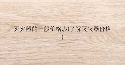 灭火器的一般价格表(了解灭火器价格)