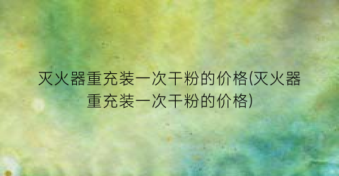 灭火器重充装一次干粉的价格(灭火器重充装一次干粉的价格)