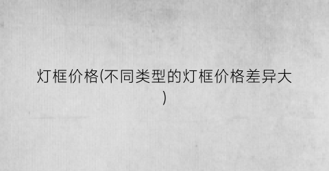 灯框价格(不同类型的灯框价格差异大)
