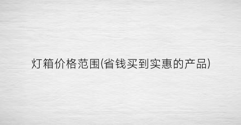 “灯箱价格范围(省钱买到实惠的产品)