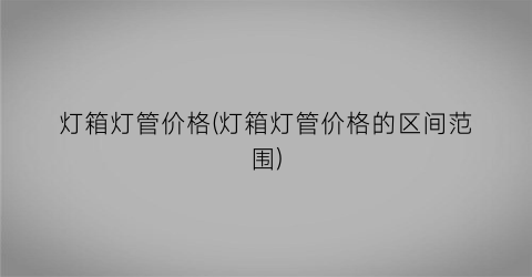灯箱灯管价格(灯箱灯管价格的区间范围)