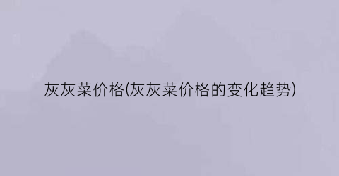 灰灰菜价格(灰灰菜价格的变化趋势)
