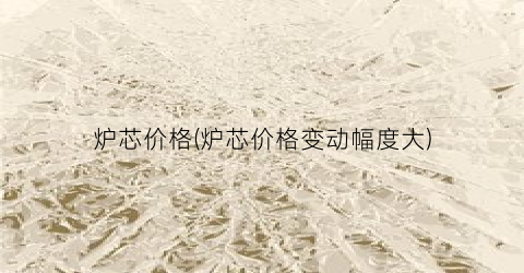 炉芯价格(炉芯价格变动幅度大)