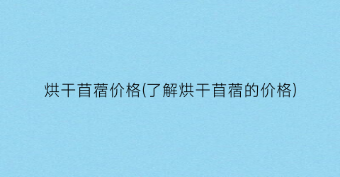 烘干苜蓿价格(了解烘干苜蓿的价格)
