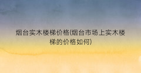 烟台实木楼梯价格(烟台市场上实木楼梯的价格如何)