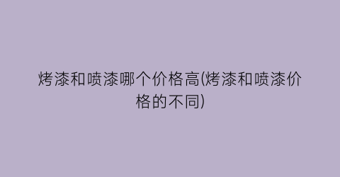 烤漆和喷漆哪个价格高(烤漆和喷漆价格的不同)