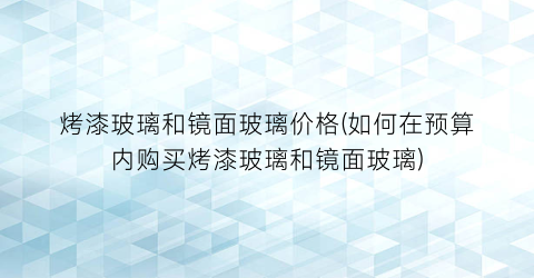 烤漆玻璃和镜面玻璃价格(如何在预算内购买烤漆玻璃和镜面玻璃)