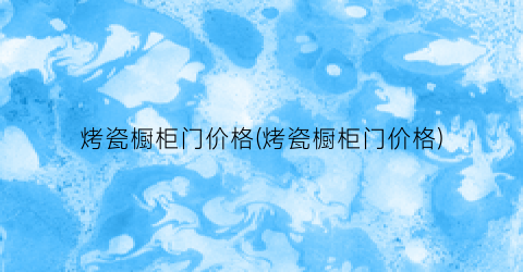 “烤瓷橱柜门价格(烤瓷橱柜门价格)