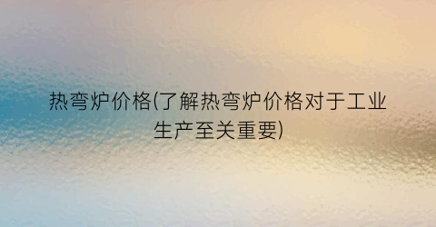 热弯炉价格(了解热弯炉价格对于工业生产至关重要)
