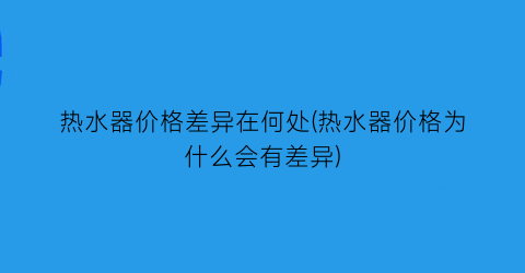 热水器价格差异在何处(热水器价格为什么会有差异)