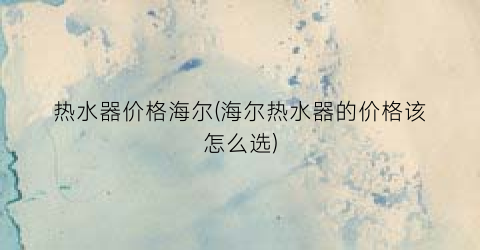 热水器价格海尔(海尔热水器的价格该怎么选)