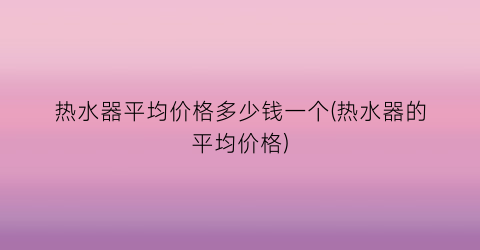 热水器平均价格多少钱一个(热水器的平均价格)