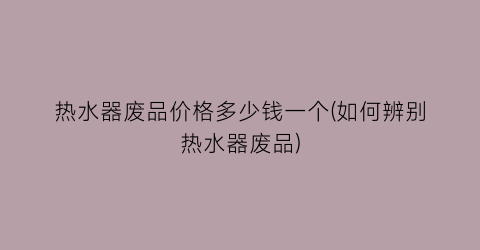 热水器废品价格多少钱一个(如何辨别热水器废品)