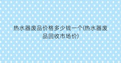 热水器废品价格多少钱一个(热水器废品回收市场价)