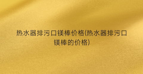 热水器排污口镁棒价格(热水器排污口镁棒的价格)