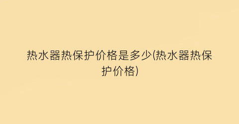 热水器热保护价格是多少(热水器热保护价格)