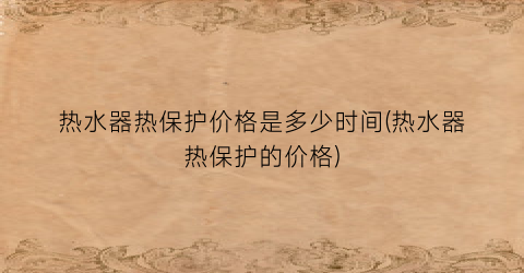 热水器热保护价格是多少时间(热水器热保护的价格)